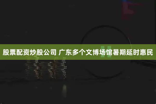 股票配资炒股公司 广东多个文博场馆暑期延时惠民