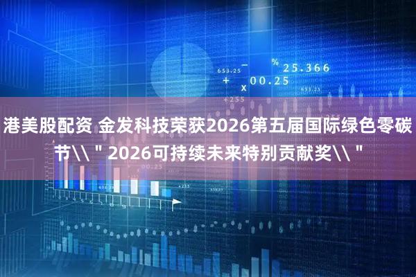 港美股配资 金发科技荣获2026第五届国际绿色零碳节\＂2026可持续未来特别贡献奖\＂